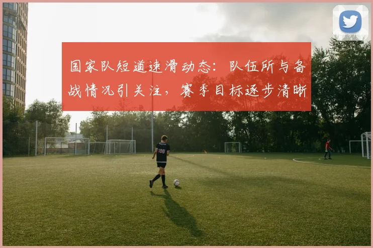 国家队短道速滑动态：队伍所与备战情况引关注，赛季目标逐步清晰