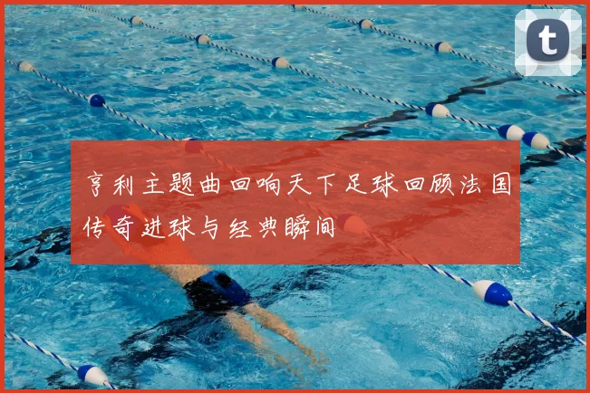 亨利主题曲回响天下足球回顾法国传奇进球与经典瞬间
