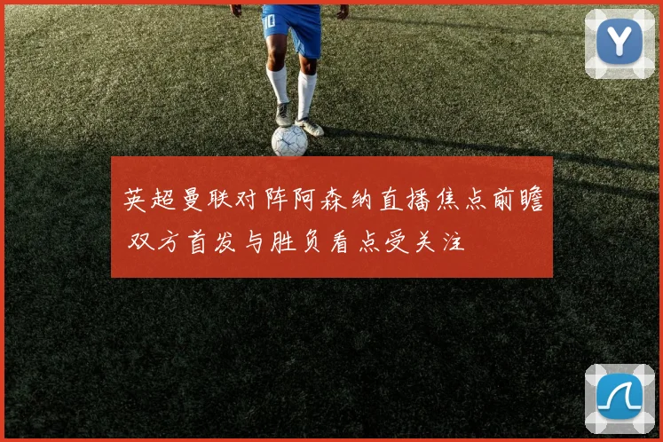 英超曼联对阵阿森纳直播焦点前瞻 双方首发与胜负看点受关注