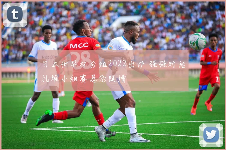 日本世界杯分组2022出炉 强强对话扎堆小组赛悬念陡增