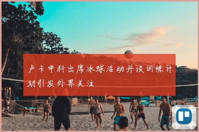 卢卡申科出席冰球活动并谈训练计划引发外界关注