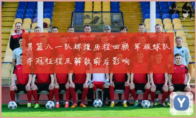 男篮八一队辉煌历程回顾 军旅球队夺冠征程及解散前后影响