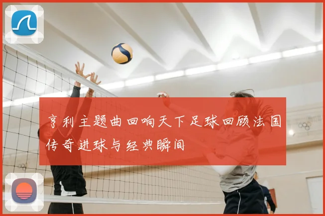 亨利主题曲回响天下足球回顾法国传奇进球与经典瞬间