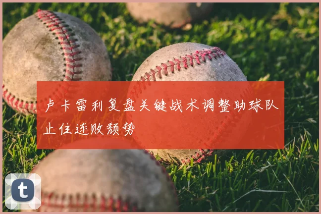 卢卡雷利复盘关键战术调整助球队止住连败颓势