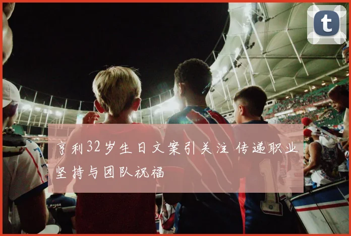 亨利32岁生日文案引关注 传递职业坚持与团队祝福