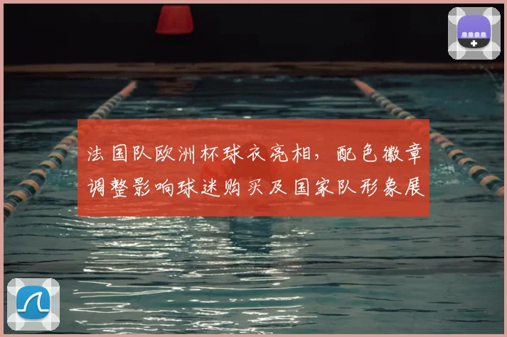 法国队欧洲杯球衣亮相，配色徽章调整影响球迷购买及国家队形象展现