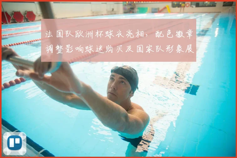 法国队欧洲杯球衣亮相，配色徽章调整影响球迷购买及国家队形象展现