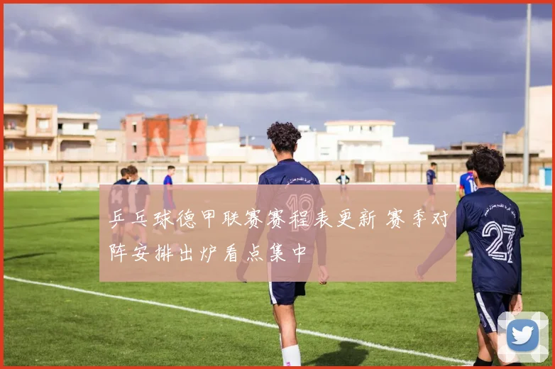 乒乓球德甲联赛赛程表更新 赛季对阵安排出炉看点集中