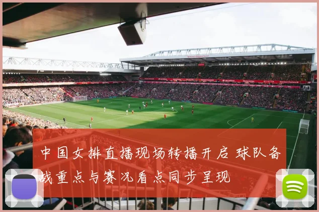 中国女排直播现场转播开启 球队备战重点与赛况看点同步呈现