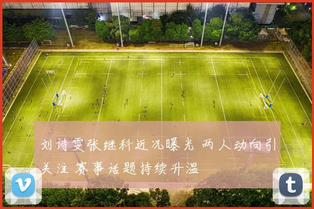 刘诗雯张继科近况曝光 两人动向引关注 赛事话题持续升温