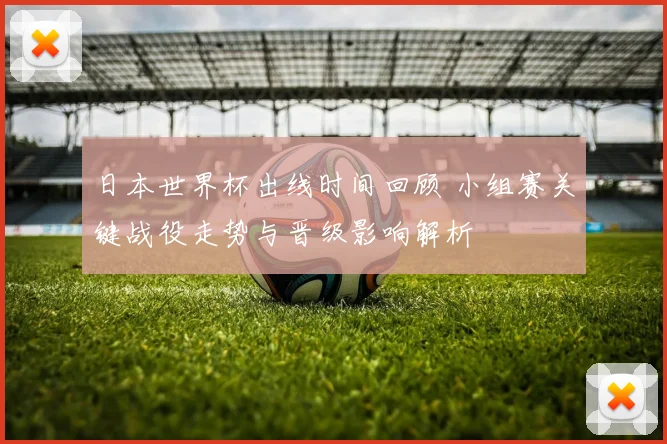 日本世界杯出线时间回顾 小组赛关键战役走势与晋级影响解析