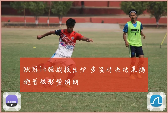 欧冠16强战报出炉 多场对决结果揭晓晋级形势明朗