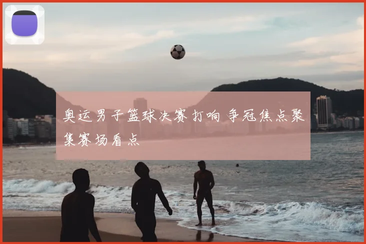 奥运男子篮球决赛打响 争冠焦点聚集赛场看点