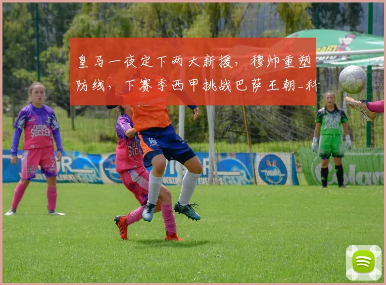 皇马一夜定下两大新援,穆帅重塑防线,下赛季西甲挑战巴萨王朝_科纳特_国米_罗马