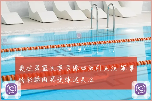 奥运男篮决赛录像回放引关注 赛事精彩瞬间再受球迷关注