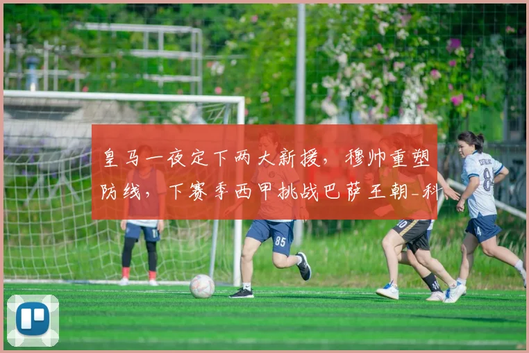 皇马一夜定下两大新援,穆帅重塑防线,下赛季西甲挑战巴萨王朝_科纳特_国米_罗马
