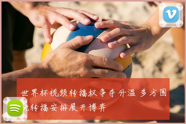 世界杯视频转播权争夺升温 多方围绕转播安排展开博弈