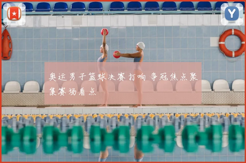 奥运男子篮球决赛打响 争冠焦点聚集赛场看点